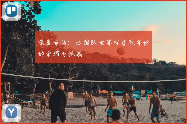深度专访：法国队世界杯夺冠年份的荣耀与挑战