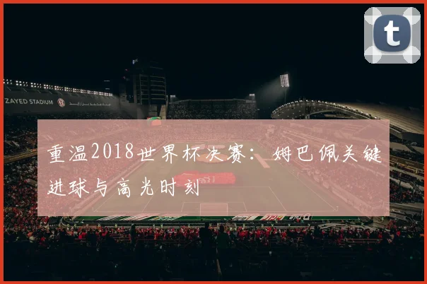 重温2018世界杯决赛：姆巴佩关键进球与高光时刻