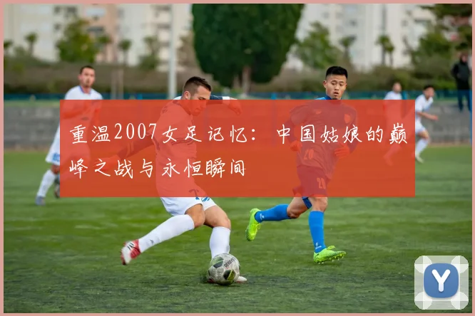 重温2007女足记忆：中国姑娘的巅峰之战与永恒瞬间