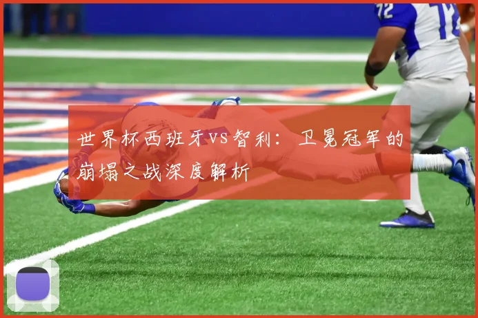 世界杯西班牙vs智利:卫冕冠军的崩塌之战深度解析