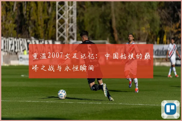 重温2007女足记忆：中国姑娘的巅峰之战与永恒瞬间