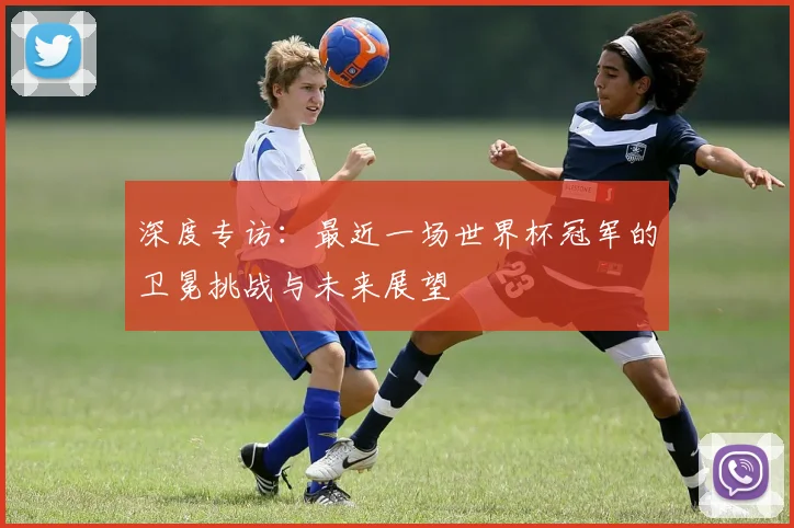 深度专访：最近一场世界杯冠军的卫冕挑战与未来展望