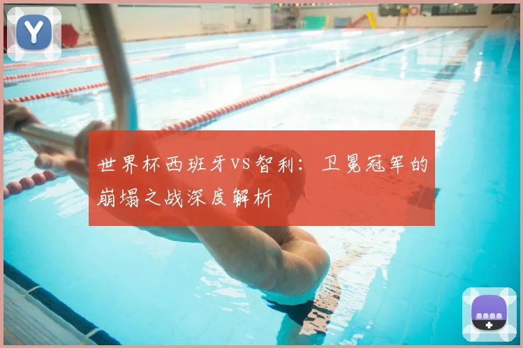 世界杯西班牙vs智利:卫冕冠军的崩塌之战深度解析