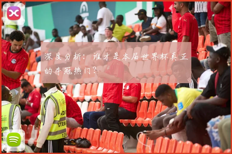 深度分析：谁才是本届世界杯真正的夺冠热门？