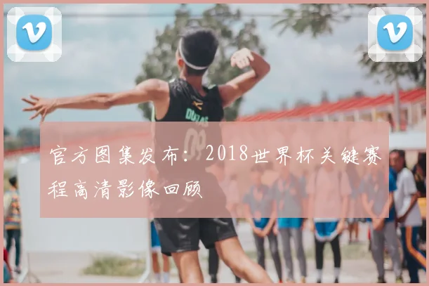 官方图集发布：2018世界杯关键赛程高清影像回顾