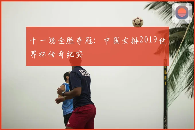 十一场全胜夺冠：中国女排2019世界杯传奇纪实