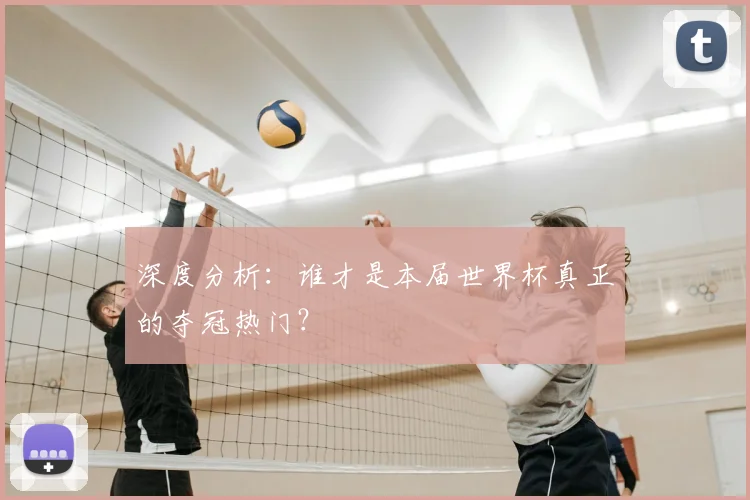 深度分析：谁才是本届世界杯真正的夺冠热门？