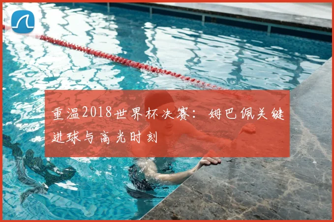 重温2018世界杯决赛：姆巴佩关键进球与高光时刻