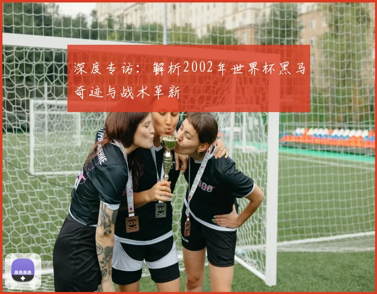 深度专访：解析2002年世界杯黑马奇迹与战术革新