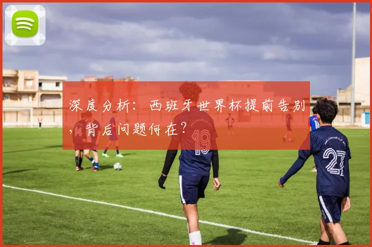 深度分析：西班牙世界杯提前告别，背后问题何在？