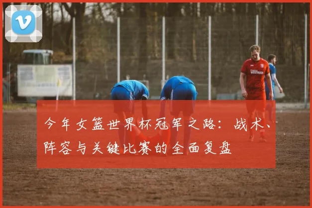今年女篮世界杯冠军之路：战术、阵容与关键比赛的全面复盘