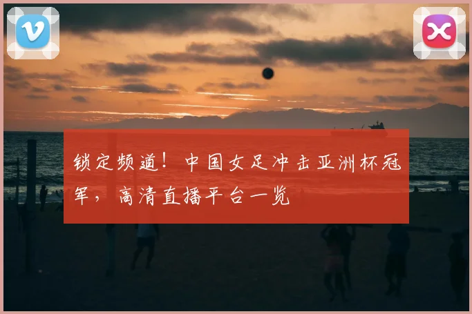 锁定频道！中国女足冲击亚洲杯冠军，高清直播平台一览