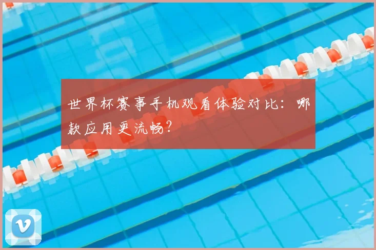世界杯赛事手机观看体验对比：哪款应用更流畅？