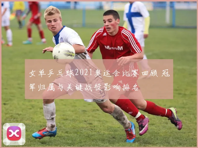 女单乒乓球2021奥运会比赛回顾 冠军归属与关键战役影响排名