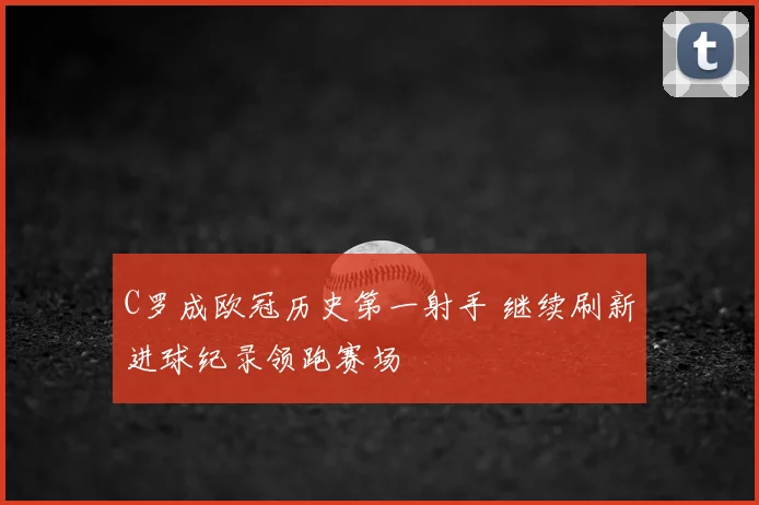 C罗成欧冠历史第一射手 继续刷新进球纪录领跑赛场