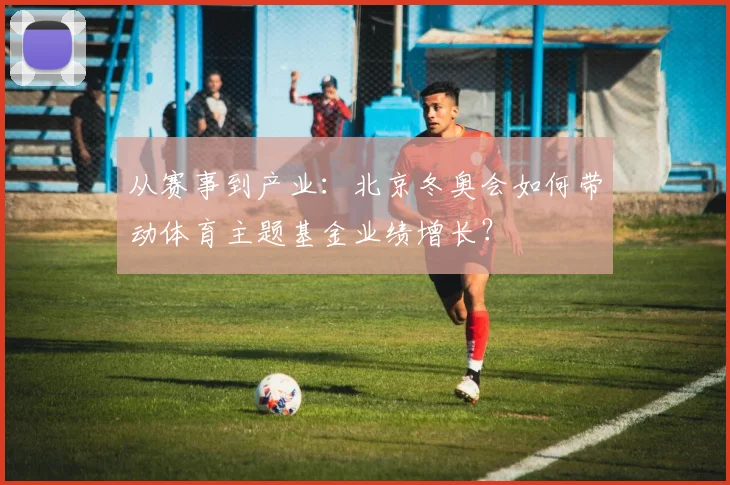 从赛事到产业：北京冬奥会如何带动体育主题基金业绩增长？