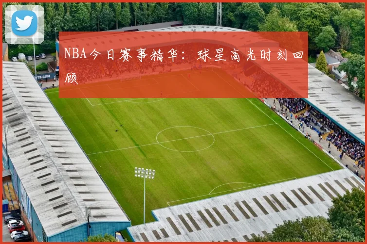 NBA今日赛事精华:球星高光时刻回顾