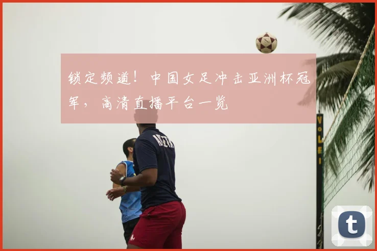 锁定频道！中国女足冲击亚洲杯冠军，高清直播平台一览