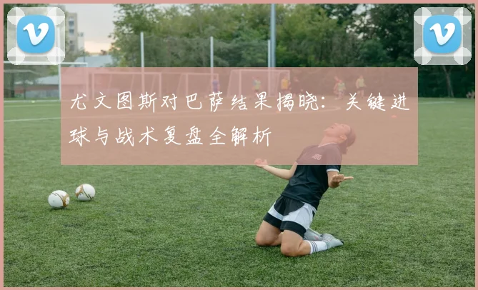 尤文图斯对巴萨结果揭晓：关键进球与战术复盘全解析