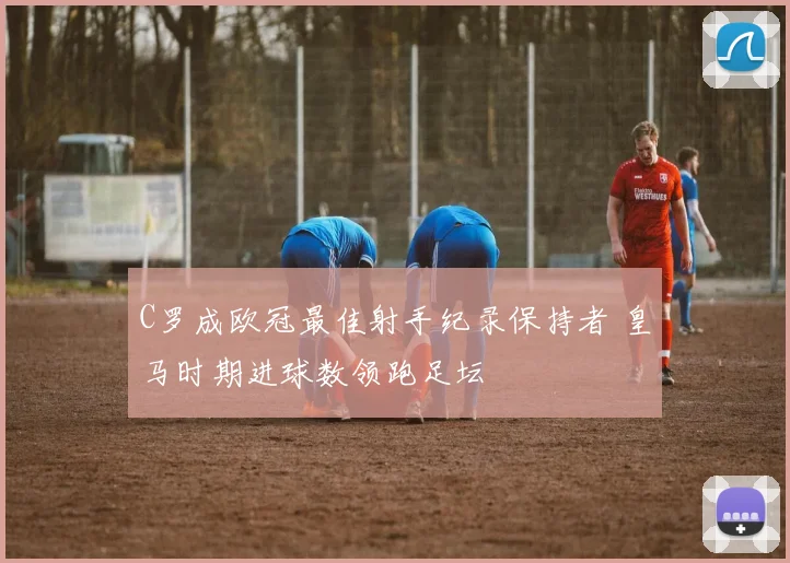 C罗成欧冠最佳射手纪录保持者 皇马时期进球数领跑足坛