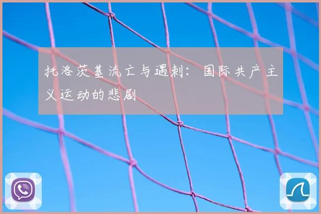 托洛茨基流亡与遇刺：国际共产主义运动的悲剧