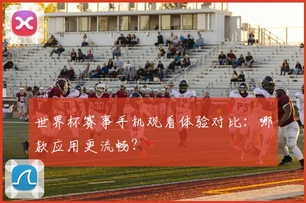 世界杯赛事手机观看体验对比：哪款应用更流畅？