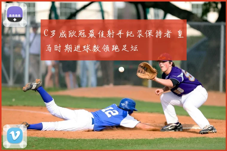 C罗成欧冠最佳射手纪录保持者 皇马时期进球数领跑足坛