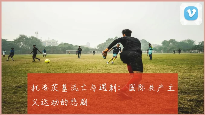托洛茨基流亡与遇刺：国际共产主义运动的悲剧